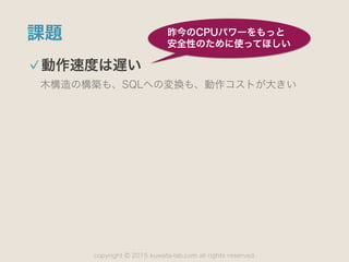 copyright 2015 kuwata-lab.com all rights reserved.©
課題
動作速度は遅い
木構造の構築も、SQLへの変換も、動作コストが大きい
昨今のCPUパワーをもっと
安全性のために使ってほしい
 