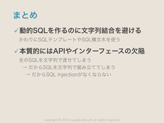 copyright 2015 kuwata-lab.com all rights reserved.©
まとめ
動的SQLを作るのに文字列結合を避ける
かわりにSQLテンプレートやSQL構文木を使う
本質的にはAPIやインターフェースの欠陥
生のSQLを文字列で渡せてしまう 
→ だからSQLを文字列で組み立ててしまう 
→ だからSQL Injectionがなくならない
 