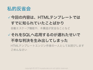 copyright 2015 kuwata-lab.com all rights reserved.©
私的反省会
今回の内容は、HTMLテンプレートでは 
すでに知られていたことばかり
自動エスケープ機能や、木構造が安全なことなど
それをSQLへ応用するのが遅れたせいで 
不幸な判決を生み出してしまった
HTMLテンプレートエンジン作者の一人としてお詫びします 
ごめんなさい
 