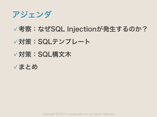 copyright 2015 kuwata-lab.com all rights reserved.©
アジェンダ
考察：なぜSQL Injectionが発生するのか？
対策：SQLテンプレート
対策：SQL構文木
まとめ
 