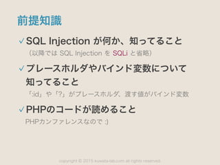 copyright 2015 kuwata-lab.com all rights reserved.©
前提知識
SQL Injection が何か、知ってること
（以降では SQL Injection を SQLi と省略）
プレースホルダやバインド変数について 
知ってること
「:id」や「?」がプレースホルダ、渡す値がバインド変数
PHPのコードが読めること
PHPカンファレンスなので :)
 