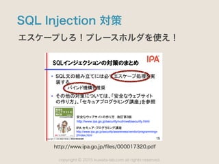 copyright 2015 kuwata-lab.com all rights reserved.©
SQL Injection 対策
エスケープしろ！プレースホルダを使え！
http://www.ipa.go.jp/ﬁles/000017320.pdf
 