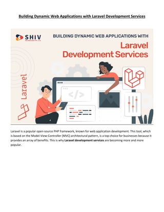 Building Dynamic Web Applications with Laravel Development Services
Laravel is a popular open-source PHP framework, known for web application development. This tool, which
is based on the Model-View-Controller (MVC) architectural pattern, is a top choice for businesses because it
provides an array of benefits. This is why Laravel development services are becoming more and more
popular.
 