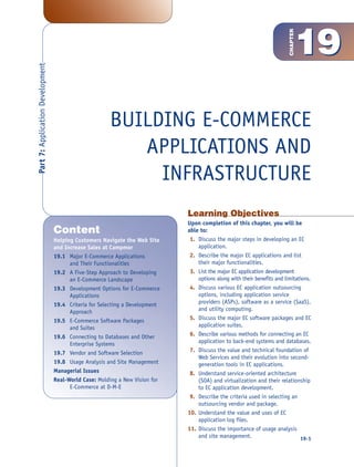 19




                                                                                                                          CHAPTER
Part 7: Application Development




                                                        BUILDING E-COMMERCE
                                                           APPLICATIONS AND
                                                             INFRASTRUCTURE
                                                                              Learning Objectives
                                                                              Upon completion of this chapter, you will be
                                  Content                                     able to:
                                  Helping Customers Navigate the Web Site      1. Discuss the major steps in developing an EC
                                  and Increase Sales at Campmor                   application.
                                  19.1 Major E-Commerce Applications           2. Describe the major EC applications and list
                                        and Their Functionalities                 their major functionalities.
                                  19.2 A Five-Step Approach to Developing      3. List the major EC application development
                                        an E-Commerce Landscape                   options along with their benefits and limitations.
                                  19.3 Development Options for E-Commerce      4. Discuss various EC application outsourcing
                                        Applications                              options, including application service
                                  19.4 Criteria for Selecting a Development       providers (ASPs), software as a service (SaaS),
                                        Approach                                  and utility computing.
                                  19.5 E-Commerce Software Packages            5. Discuss the major EC software packages and EC
                                        and Suites                                application suites.
                                  19.6 Connecting to Databases and Other       6. Describe various methods for connecting an EC
                                        Enterprise Systems                        application to back-end systems and databases.
                                  19.7 Vendor and Software Selection           7. Discuss the value and technical foundation of
                                                                                  Web Services and their evolution into second-
                                  19.8 Usage Analysis and Site Management         generation tools in EC applications.
                                  Managerial Issues                            8. Understand service-oriented architecture
                                  Real-World Case: Molding a New Vision for       (SOA) and virtualization and their relationship
                                        E-Commerce at D-M-E                       to EC application development.
                                                                               9. Describe the criteria used in selecting an
                                                                                  outsourcing vendor and package.
                                                                              10. Understand the value and uses of EC
                                                                                  application log files.
                                                                              11. Discuss the importance of usage analysis
                                                                                  and site management.                         19-1
 