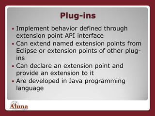 Plug-insImplement behavior defined through extension point API interfaceCan extend named extension points from Eclipse or extension points of other plug-insCan declare an extension point and provide an extension to itAre developed in Java programming language