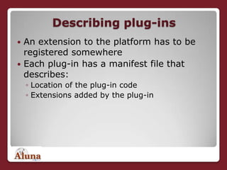 Describing plug-insAn extension to the platform has to be registered somewhereEach plug-in has a manifest file that describes:Location of the plug-in codeExtensions added by the plug-in