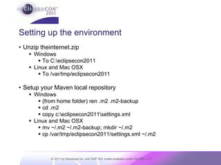 Setting up the environmentUnzip theinternet.zipWindowsTo C:\eclipsecon2011Linux and Mac OSXTo /var/tmp/eclipsecon2011Setup your Maven local repositoryWindows(from home folder) ren .m2 .m2-backupcd .m2copy c:\eclipsecon2011\settings.xmlLinux and Mac OSXmv ~/.m2 ~/.m2-backup; mkdir ~/.m2cp /var/tmp/eclipsecon2011/settings.xml ~/.m2