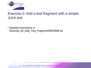Building an RCP app in 5 step-by-step exercisesBuild a simple RCP pluginBuild and execute a simple testAdd a featureAdd a repositoryAdd a productEach step has a folder with stub content as a starting pointREADME.txt gives detailed step-by-step instructionsThe folder for an exercise is at the same time starting point for the current exercise and solution of the previous one