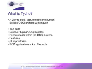 What is Tycho?A way to build, test, release and publishEclipse/OSGi artifacts with mavenIt can buildEclipse Plugins/OSGi bundlesExecute tests within the OSGi runtimeFeaturesp2 repositoriesRCP applications a.k.a. Products