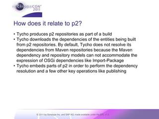 How does it relate to p2?Tycho produces p2 repositories as part of a buildTycho downloads the dependencies of the entities being built from p2 repositories. By default, Tycho does not resolve its dependencies from Maven repositories because the Maven dependency and repository models can not accommodate the expression of OSGi dependencies like Import-PackageTycho embeds parts of p2 in order to perform the dependency resolution and a few other key operations like publishing