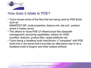How does it relate to PDE?Tycho reuses some of the files that are being used by PDE Build such as MANIFEST.MF, build.properties, feature.xml, site.xml, .product where it makes senseThis allows to reuse PDE UI infrastructure like classpath management, launching capabilities, editors for OSGi manifest, features, product files, target platforms etc.Tycho being a headless build mechanism, it "competes" with PDE build only in the sense that it provides an alternative way to do a headless build of plugins and other eclipse artifacts