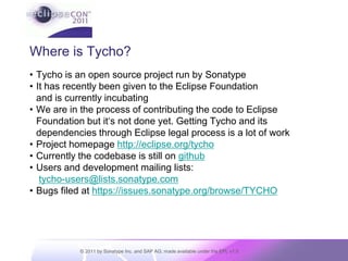 Where is Tycho?Tycho is an open source project run by SonatypeIt has recently been given to the Eclipse Foundation and is currently incubatingWe are in the process of contributing the code to Eclipse Foundation but it‘s not done yet. Getting Tycho and its dependencies through Eclipse legal process is a lot of workProject homepage http://eclipse.org/tychoCurrently the codebase is still on githubUsers and development mailing lists:tycho-users@lists.sonatype.comBugs filed at https://issues.sonatype.org/browse/TYCHO