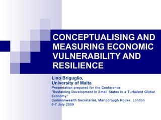 CONCEPTUALISING AND
MEASURING ECONOMIC
VULNERABILITY AND
RESILIENCE
Lino Briguglio,
University of Malta
Presentation prepared for the Conference
“Sustaining Development in Small States in a Turbulent Global
Economy”
Commonwealth Secretariat, Marlborough House, London
6-7 July 2009
 