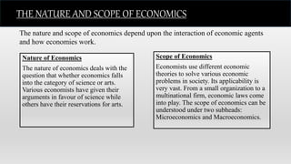 Nature of Economics
The nature of economics deals with the
question that whether economics falls
into the category of science or arts.
Various economists have given their
arguments in favour of science while
others have their reservations for arts.
Scope of Economics
Economists use different economic
theories to solve various economic
problems in society. Its applicability is
very vast. From a small organization to a
multinational firm, economic laws come
into play. The scope of economics can be
understood under two subheads:
Microeconomics and Macroeconomics.
The nature and scope of economics depend upon the interaction of economic agents
and how economies work.
THE NATURE AND SCOPE OF ECONOMICS
 
