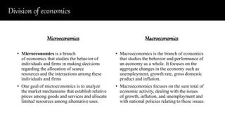 Division of economics
Microeconomics
• Microeconomics is a branch
of economics that studies the behavior of
individuals and firms in making decisions
regarding the allocation of scarce
resources and the interactions among these
individuals and firms
• One goal of microeconomics is to analyze
the market mechanisms that establish relative
prices among goods and services and allocate
limited resources among alternative uses.
Macroeconomics
• Macroeconomics is the branch of economics
that studies the behavior and performance of
an economy as a whole. It focuses on the
aggregate changes in the economy such as
unemployment, growth rate, gross domestic
product and inflation.
• Macroeconomics focuses on the sum total of
economic activity, dealing with the issues
of growth, inflation, and unemployment and
with national policies relating to these issues.
 