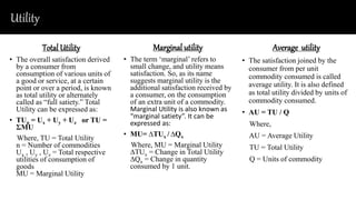 Utility
Total Utility
• The overall satisfaction derived
by a consumer from
consumption of various units of
a good or service, at a certain
point or over a period, is known
as total utility or alternately
called as “full satiety.” Total
Utility can be expressed as:
• TUn = Ux + Uy + Uz or TU =
ƩMU
Where, TU = Total Utility
n = Number of commodities
Ux , Uy , Uz = Total respective
utilities of consumption of
goods
MU = Marginal Utility
Marginal utility
• The term ‘marginal’ refers to
small change, and utility means
satisfaction. So, as its name
suggests marginal utility is the
additional satisfaction received by
a consumer, on the consumption
of an extra unit of a commodity.
Marginal Utility is also known as
“marginal satiety”. It can be
expressed as:
• MU= ∆TUx / ∆Qx
Where, MU = Marginal Utility
∆TUx = Change in Total Utility
∆Qx = Change in quantity
consumed by 1 unit.
Average utility
• The satisfaction joined by the
consumer from per unit
commodity consumed is called
average utility. It is also defined
as total utility divided by units of
commodity consumed.
• AU = TU / Q
Where,
AU = Average Utility
TU = Total Utility
Q = Units of commodity
 