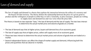Laws of demand and supply
The law of supply and demand is a theory that explains the interaction between the sellers of a resource and
the buyers for that resource. The theory defines the relationship between the price of a given good or
product and the willingness of people to either buy or sell it. Generally, as price increases, people are willing
to supply more and demand less and vice versa when the price falls.
The theory is based on two separate "laws," the law of demand and the law of supply. The two laws interact
to determine the actual market price and volume of goods on a market.
• The law of demand says that at higher prices, buyers will demand less of an economic good.
• The law of supply says that at higher prices, sellers will supply more of an economic good.
• These two laws interact to determine the actual market prices and volume of goods that are traded on a
market.
• Several independent factors can affect the shape of market supply and demand, influencing both the
prices and quantities that we observe in markets.
 