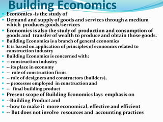 Building Economics Economics -is the study of
 Demand and supply of goods and services through a medium
which produces goods/services
 Economics is also the study of production and consumption of
goods and transfer of wealth to produce and obtain those goods.
 Building Economics is a branch of general economics
 It is based on application of principles of economics related to
construction industry
 Building Economics is concerned with:
 -- construction industry
 -- its place in economy
 -- role of construction firms
 -- role of designers and constructors (builders),
 -- processes employed in construction and
 -- final building product
 Present scope of Building Economics lays emphasis on
 --Building Product and
 --how to make it more economical, effective and efficient
 -- But does not involve resources and accounting practices
 