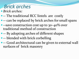 Brick arches
 Brick arches:
 -- The traditional RCC lintels are costly
 -- can be replaced by brick arches for small spans
 --save construction cost up to 30–40% over
traditional method of construction
 -- By adopting arches of different shapes
 -- blended with brick corbelling
 -- Good architectural can be given to external wall
surfaces of brick masonry
 