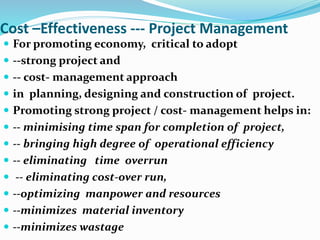 Cost –Effectiveness --- Project Management
 For promoting economy, critical to adopt
 --strong project and
 -- cost- management approach
 in planning, designing and construction of project.
 Promoting strong project / cost- management helps in:
 -- minimising time span for completion of project,
 -- bringing high degree of operational efficiency
 -- eliminating time overrun
 -- eliminating cost-over run,
 --optimizing manpower and resources
 --minimizes material inventory
 --minimizes wastage
 