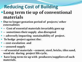 Reducing Cost of Building
Long term tie up of conventional
materials
 Due to longer gestation period of projects/ other
externalities
 -- Cost of essential materials invariably goes up
 -- sometimes their supply also disrupted
 -- adversely impacting sustainability of project.
 To hedge project against the:
 -- cost-escalation and
 ---assured supply
----of essential materials --cement, steel, bricks, tiles sand,
wood etc during project life cycle,
 have long term tie up with producers/suppliers of such
materials.
 
