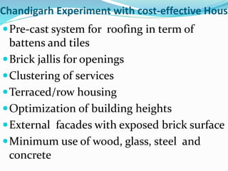 Chandigarh Experiment with cost-effective Housi
Pre-cast system for roofing in term of
battens and tiles
Brick jallis for openings
Clustering of services
Terraced/row housing
Optimization of building heights
External facades with exposed brick surface
Minimum use of wood, glass, steel and
concrete
 