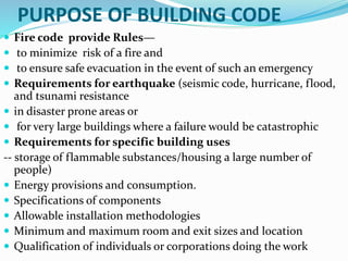 PURPOSE OF BUILDING CODE
 Fire code provide Rules—
 to minimize risk of a fire and
 to ensure safe evacuation in the event of such an emergency
 Requirements for earthquake (seismic code, hurricane, flood,
and tsunami resistance
 in disaster prone areas or
 for very large buildings where a failure would be catastrophic
 Requirements for specific building uses
-- storage of flammable substances/housing a large number of
people)
 Energy provisions and consumption.
 Specifications of components
 Allowable installation methodologies
 Minimum and maximum room and exit sizes and location
 Qualification of individuals or corporations doing the work
 
