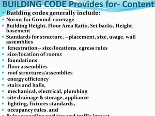 BUILDING CODE Provides for- Contents
 Building codes generally include:
 Norms for Ground coverage
 Building Height, Floor Area Ratio, Set backs, Height,
basement
 Standards for structure, --placement, size, usage, wall
assemblies
 fenestration-- size/locations, egress rules
 size/location of rooms
 foundations
 floor assemblies
 roof structures/assemblies
 energy efficiency
 stairs and halls,
 mechanical, electrical, plumbing
 site drainage & storage, appliance
 lighting, fixtures standards,
 occupancy rules, and
 