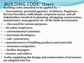 BUILDING CODE- Users Building codes intended to be applied by----
 -- Government, parstatal agencies, Architects, Engineers,
Service Providers, individuals, corporate sector and all
stakeholders involved in planning ,designing, construction,
maintenance ,management etc of the built environment
 --- Also used for various purposes–
 ---by safety inspectors,
 --- environmental scientists,
 ---real estate developers,
 --- sub--contractors,
 -- manufacturers of building products and materials
 --- insurance companies,
 ---facility managers
 -- tenants, and others.
 Codes regulating the design and construction of structures
are adopted into law.
 