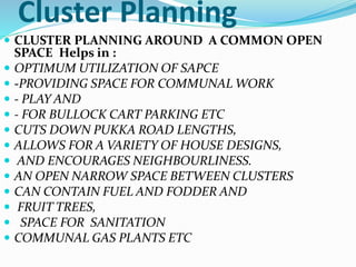 Cluster Planning
 CLUSTER PLANNING AROUND A COMMON OPEN
SPACE Helps in :
 OPTIMUM UTILIZATION OF SAPCE
 -PROVIDING SPACE FOR COMMUNAL WORK
 - PLAY AND
 - FOR BULLOCK CART PARKING ETC
 CUTS DOWN PUKKA ROAD LENGTHS,
 ALLOWS FOR A VARIETY OF HOUSE DESIGNS,
 AND ENCOURAGES NEIGHBOURLINESS.
 AN OPEN NARROW SPACE BETWEEN CLUSTERS
 CAN CONTAIN FUEL AND FODDER AND
 FRUIT TREES,
 SPACE FOR SANITATION
 COMMUNAL GAS PLANTS ETC
 