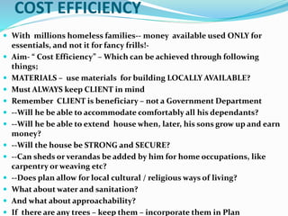 COST EFFICIENCY
 With millions homeless families-- money available used ONLY for
essentials, and not it for fancy frills!-
 Aim- “ Cost Efficiency” – Which can be achieved through following
things;
 MATERIALS – use materials for building LOCALLY AVAILABLE?
 Must ALWAYS keep CLIENT in mind
 Remember CLIENT is beneficiary – not a Government Department
 --Will he be able to accommodate comfortably all his dependants?
 --Will he be able to extend house when, later, his sons grow up and earn
money?
 --Will the house be STRONG and SECURE?
 --Can sheds or verandas be added by him for home occupations, like
carpentry or weaving etc?
 --Does plan allow for local cultural / religious ways of living?
 What about water and sanitation?
 And what about approachability?
 If there are any trees – keep them – incorporate them in Plan
 