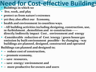 Need for Cost-effective Buildings Buildings in which we
 live, work, and play
 protect us from nature's extremes
 yet they also affect our Economy,
 health and environment in countless ways.
 --All building activities including designing, construction, use,
re-furbishment , demolition and re-construction------
directly/indirectly impact Cost , environment and energy
 -Considerable reduction of Cost /energy / green house gas
emission by built environment possible-- by changing --way
buildings are planned, designed, constructed and operated
Buildings can planned and designed to;
 -- reduce cost of construction,
 -- promote economy,
 -- save resources,
 -- save energy/ environment and
 -- more productive for owners and users
 