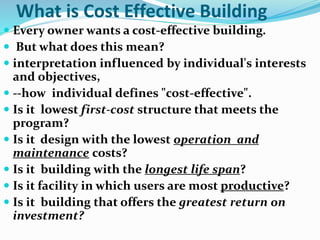 What is Cost Effective Building
 Every owner wants a cost-effective building.
 But what does this mean?
 interpretation influenced by individual's interests
and objectives,
 --how individual defines "cost-effective".
 Is it lowest first-cost structure that meets the
program?
 Is it design with the lowest operation and
maintenance costs?
 Is it building with the longest life span?
 Is it facility in which users are most productive?
 Is it building that offers the greatest return on
investment?
 