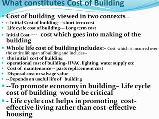 What constitutes Cost of Building
 Cost of building viewed in two contexts—
 :- Initial Cost of building- --short term cost
 Life cycle cost of building--- Long term cost
 Initial Cost --- cost which goes into making of the
building
 Whole life cost of building includes:- Cost which is incurred over
the entire life span of building and includes--
 the initial cost of building
 operational cost of building- HVAC, lighting, water supply etc
 Cost of maintenance -- parts replacement cost
 Disposal cost or salvage value
 --Depends on useful life of building
 --To promote economy in building– Life cycle
cost of building would be critical
 - Life cycle cost helps in promoting cost-
effective living rather than cost-effective
housing
 