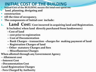 INITIAL COST OF THE BUILDING
 Initial Cost of the BUILDING means the total cost spent on:
 land, planning, designing and
 construction
 till the time of occupancy.
 The components of Initial cost include:
1. Land Cost: Cost incurred in acquiring land and Registration.
It Includes( when land directly purchased from landowners)
--Cost of land
-- cost prior to registration
-- Cost of Documentation
-- Bank Charges – transaction –charges for making payment of land
-- Registration Charges of land
-- Other statutory Charges and fees
-- Miscellaneous Charges
When allotted through any Government Agency
-- Allotment cost
--Interest Cost
--Documentation Cost
-Land Registration Charges
- Fees Charged by Authority
 