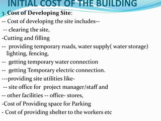 INITIAL COST OF THE BUILDING
3. Cost of Developing Site:
-- Cost of developing the site includes--
-- clearing the site,
-Cutting and filling
-- providing temporary roads, water supply( water storage)
lighting, fencing,
-- getting temporary water connection
-- getting Temporary electric connection.
---providing site utilities like-
-- site office for project manager/staff and
-- other facilities -- office- stores,
-Cost of Providing space for Parking
- Cost of providing shelter to the workers etc
 