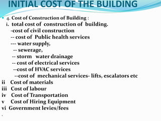 INITIAL COST OF THE BUILDING
 4. Cost of Construction of Building :
i. total cost of construction of building.
-cost of civil construction
-- cost of Public health services
--- water supply,
-- sewerage,
-- storm water drainage
-- cost of electrical services
--cost of HVAC services
--cost of mechanical services- lifts, escalators etc
ii Cost of materials
iii Cost of labour
iv Cost of Transportation
v Cost of Hiring Equipment
vi Government levies/fees
.
 