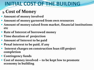 INITIAL COST OF THE BUILDING
5. Cost of Money
 Amount of money involved
 Amount of money garnered from own resources
 Amount of money raised from market, financial institutions
etc
 Rate of Interest of borrowed money
 Time duration of projection
 Amount of Interest to be paid
 Penal interest to be paid, if any
 Interest charges on construction loan till project
completion
 Contingency funds
 Cost of money involved -- to be kept low to promote
economy in building
 