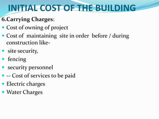 INITIAL COST OF THE BUILDING
6.Carrying Charges:
 Cost of owning of project
 Cost of maintaining site in order before / during
construction like-
 site security,
 fencing
 security personnel
 -- Cost of services to be paid
 Electric charges
 Water Charges
 