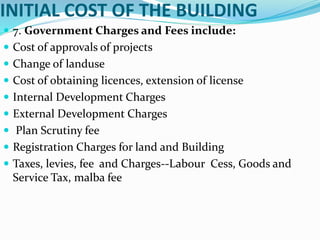 INITIAL COST OF THE BUILDING
 7. Government Charges and Fees include:
 Cost of approvals of projects
 Change of landuse
 Cost of obtaining licences, extension of license
 Internal Development Charges
 External Development Charges
 Plan Scrutiny fee
 Registration Charges for land and Building
 Taxes, levies, fee and Charges--Labour Cess, Goods and
Service Tax, malba fee
 