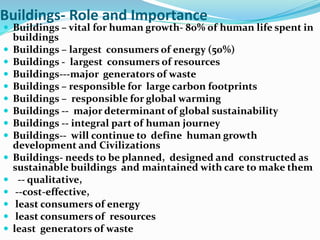 Buildings- Role and Importance
 Buildings – vital for human growth- 80% of human life spent in
buildings
 Buildings – largest consumers of energy (50%)
 Buildings - largest consumers of resources
 Buildings---major generators of waste
 Buildings – responsible for large carbon footprints
 Buildings – responsible for global warming
 Buildings -- major determinant of global sustainability
 Buildings -- integral part of human journey
 Buildings-- will continue to define human growth
development and Civilizations
 Buildings- needs to be planned, designed and constructed as
sustainable buildings and maintained with care to make them
 -- qualitative,
 --cost-effective,
 least consumers of energy
 least consumers of resources
 least generators of waste
 