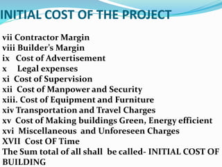 INITIAL COST OF THE PROJECT
vii Contractor Margin
viii Builder’s Margin
ix Cost of Advertisement
x Legal expenses
xi Cost of Supervision
xii Cost of Manpower and Security
xiii. Cost of Equipment and Furniture
xiv Transportation and Travel Charges
xv Cost of Making buildings Green, Energy efficient
xvi Miscellaneous and Unforeseen Charges
XVII Cost OF Time
The Sum total of all shall be called- INITIAL COST OF
BUILDING
 