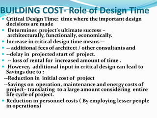 BUILDING COST- Role of Design Time
 Critical Design Time: time where the important design
decisions are made
 Determines project’s ultimate success –
architecturally, functionally, economically.
 Increase in critical design time means—
 -- additional fees of architect / other consultants and
 --delay in projected start of project.
 -- loss of rental for increased amount of time .
 However, additional input in critical design can lead to
Savings due to :
--Reduction in initial cost of project
--Savings on operation, maintenance and energy costs of
project– translating to a large amount considering entire
life cycle of project.
 Reduction in personnel costs ( By employing lesser people
in operations)
 