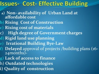 a) Non- availability of Urban Land at
affordable cost
b) Rising Cost of Construction
c) Rising cost of materials
c) High degree of Government charges
d) Rigid land use planning
e) Irrational Building Bye-Law
f) Delayed approval of projects /building plans (16-
24months)-
g) Lack of access to finance
h) Outdated technologies
i) Quality of construction
 