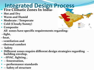 Integrated Design Process
 Five Climatic Zones In India-
 Hot and Dry
 Warm and Humid
 Moderate / Temperate
 Cold (Cloudy/Sunny)
 Composite
All zones have specific requirements regarding:
--light,
--heat,
--ventilation and
--thermal comfort
-- Safety
 Different zones require different design strategies regarding --
building envelop,
 --HVAC, lighting ,
 -- fenestration,
 -- performance standards
 -- Safety of structure
 