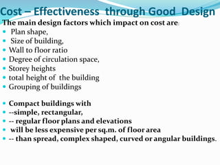Cost – Effectiveness through Good Design
The main design factors which impact on cost are:
 Plan shape,
 Size of building,
 Wall to floor ratio
 Degree of circulation space,
 Storey heights
 total height of the building
 Grouping of buildings
 Compact buildings with
 --simple, rectangular,
 -- regular floor plans and elevations
 will be less expensive per sq.m. of floor area
 -- than spread, complex shaped, curved or angular buildings.
 