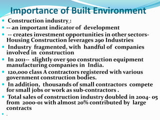 Importance of Built Environment
 Construction industry :
 -- an important indicator of development
 -- creates investment opportunities in other sectors-
Housing Construction leverages 290 Industries
 Industry fragmented, with handful of companies
involved in construction
 In 2011-- slightly over 500 construction equipment
manufacturing companies in India.
 120,000 class A contractors registered with various
government construction bodies.
 In addition, thousands of small contractors compete
for small jobs or work as sub-contractors .
 Total sales of construction industry doubled in 2004- 05
from 2000-01 with almost 20% contributed by large
contracts
 .
 
