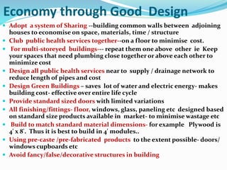 Economy through Good Design
 Adopt a system of Sharing --building common walls between adjoining
houses to economise on space, materials, time / structure
 Club public health services together--on a floor to minimise cost.
 For multi-storeyed buildings--- repeat them one above other ie Keep
your spaces that need plumbing close together or above each other to
minimize cost
 Design all public health services near to supply / drainage network to
reduce length of pipes and cost
 Design Green Buildings – saves lot of water and electric energy- makes
building cost- effective over entire life cycle
 Provide standard sized doors with limited variations
 All finishing/fittings- floor, windows, glass, paneling etc designed based
on standard size products available in market- to minimise wastage etc
 Build to match standard material dimensions- for example Plywood is
4' x 8'. Thus it is best to build in 4' modules..
 Using pre-caste /pre-fabricated products to the extent possible- doors/
windows cupboards etc
 Avoid fancy/false/decorative structures in building
 