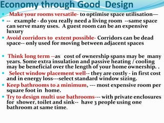 Economy through Good Design
 Make your rooms versatile- to optimise space utilisation—
 -- example - do you really need a living room --same space
can serve many uses. A guest room can be an expensive
luxury
 Avoid corridors to extent possible- Corridors can be dead
space-- only used for moving between adjacent spaces
 Think long term --as cost of ownership spans may be many
years. Some extra insulation and passive heating / cooling
may be beneficial over the length of your home ownership. .
 Select window placement well-- they are costly - in first cost
and in energy loss---select standard window sizing.
 Keep bathrooms to a minimum, --- most expensive room per
square foot in home.
 Try to design multi use bathrooms--- with private enclosures
for shower, toilet and sink-- have 3 people using one
bathroom at same time.
 