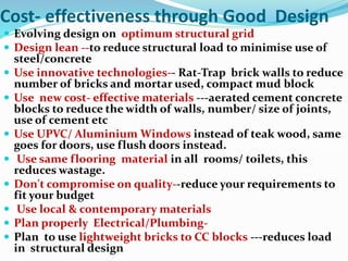 Cost- effectiveness through Good Design
 Evolving design on optimum structural grid
 Design lean --to reduce structural load to minimise use of
steel/concrete
 Use innovative technologies-- Rat-Trap brick walls to reduce
number of bricks and mortar used, compact mud block
 Use new cost- effective materials ---aerated cement concrete
blocks to reduce the width of walls, number/ size of joints,
use of cement etc
 Use UPVC/ Aluminium Windows instead of teak wood, same
goes for doors, use flush doors instead.
 Use same flooring material in all rooms/ toilets, this
reduces wastage.
 Don't compromise on quality--reduce your requirements to
fit your budget
 Use local & contemporary materials
 Plan properly Electrical/Plumbing-
 Plan to use lightweight bricks to CC blocks ---reduces load
in structural design
 